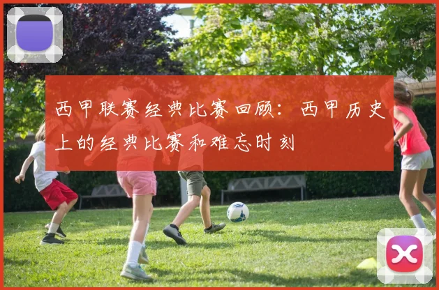 西甲联赛经典比赛回顾:西甲历史上的经典比赛和难忘时刻