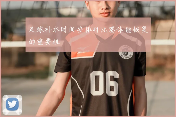 足球补水时间安排对比赛体能恢复的重要性
