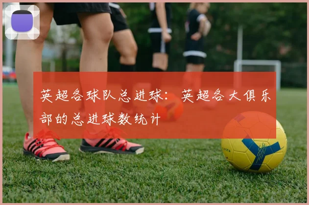 英超各球队总进球：英超各大俱乐部的总进球数统计