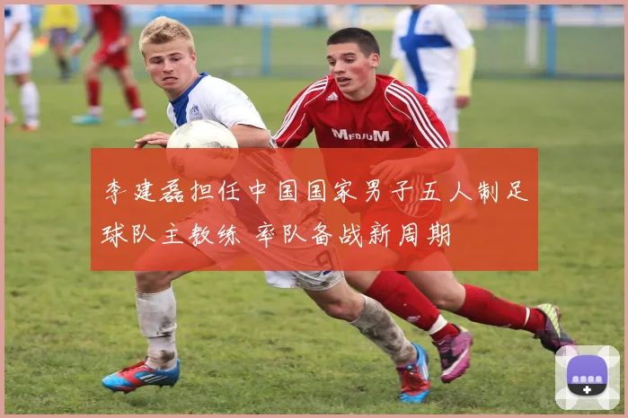 李建磊担任中国国家男子五人制足球队主教练 率队备战新周期