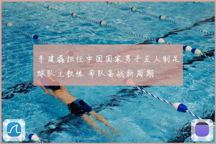 李建磊担任中国国家男子五人制足球队主教练 率队备战新周期