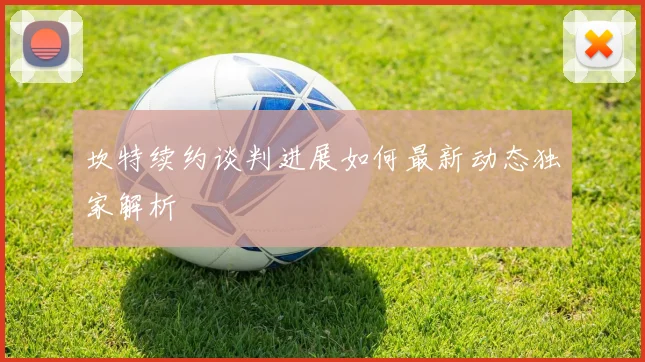 坎特续约谈判进展如何最新动态独家解析