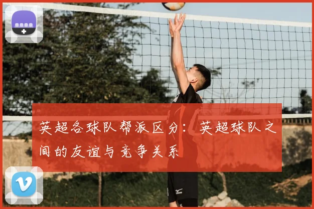 英超各球队帮派区分：英超球队之间的友谊与竞争关系