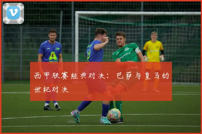 西甲联赛经典对决：巴萨与皇马的世纪对决